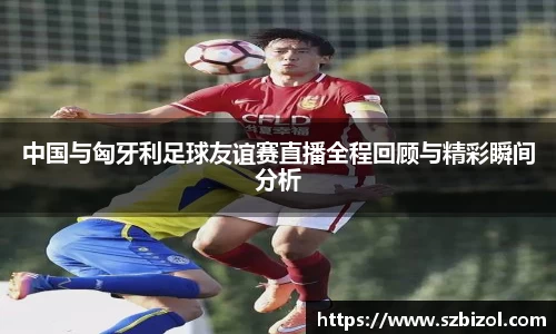 中国与匈牙利足球友谊赛直播全程回顾与精彩瞬间分析